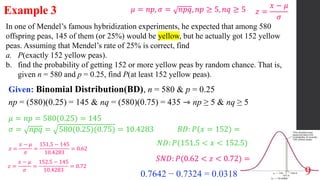 9
In one of Mendel’s famous hybridization experiments, he expected that among 580
offspring peas, 145 of them (or 25%) would be yellow, but he actually got 152 yellow
peas. Assuming that Mendel’s rate of 25% is correct, find
a. P(exactly 152 yellow peas).
b. find the probability of getting 152 or more yellow peas by random chance. That is,
given n = 580 and p = 0.25, find P(at least 152 yellow peas).
Example 3
Given: Binomial Distribution(BD), n = 580 & p = 0.25
np = (580)(0.25) = 145 & nq = (580)(0.75) = 435 ⇾ np ≥ 5 & nq ≥ 5
𝜇 = 𝑛𝑝 = 580(0.25) = 145
𝜎 = 𝑛𝑝𝑞 = 580(0.25)(0.75) = 10.4283
𝜇 = 𝑛𝑝, 𝜎 = 𝑛𝑝𝑞, 𝑛𝑝 ≥ 5, 𝑛𝑞 ≥ 5
𝐵𝐷: 𝑃(𝑥 = 152) =
𝑁𝐷: 𝑃(151.5 < 𝑥 < 152.5)
𝑧 =
𝑥 − 𝜇
𝜎
𝑧 =
𝑥 − 𝜇
𝜎
=
151.5 − 145
10.4283
= 0.62
𝑧 =
𝑥 − 𝜇
𝜎
=
152.5 − 145
10.4283
= 0.72
0.7642 − 0.7324 = 0.0318
𝑆𝑁𝐷: 𝑃(0.62 < 𝑧 < 0.72) =
 