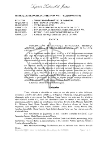 Superior Tribunal de Justiça
SENTENÇA ESTRANGEIRA CONTESTADA Nº 611 - EX (2005/0055688-0)

RELATOR                  :   MINISTRO JOÃO OTÁVIO DE NORONHA
REQUERENTE               :   FIRST BRANDS DO BRASIL LTDA
REQUERENTE               :   STP DO BRASIL LTDA
ADVOGADO                 :   LUIZ FERNANDO HENRY SANT'ANNA E OUTROS
REQUERIDO                :   STP - PETROPLUS PRODUTOS AUTOMOTIVOS S/A PPA
REQUERIDO                :   PETROPLUS SUL COMÉRCIO EXTERIOR S/A PSC
ADVOGADO                 :   CARLOS HENRIQUE MENDES DIAS E OUTROS

                                                  EMENTA


                   HOMOLOGAÇÃO DE SENTENÇA ESTRANGEIRA. SENTENÇA
             ARBITRAL. MATÉRIA DE MÉRITO. IRRELEVÂNCIA. ART. 38 DA LEI N.
             9.307/96.
                   1. As disposições contidas no art. 38 da Lei n. 9.307/96 apresentam um campo
             mais largo das situações jurídicas que podem ser apresentadas na contestação, em
             relação à prevista no art. 221 do RISTF, mas não chega ao ponto de permitir a
             invasão da esfera de mérito da sentença homologanda.
                   2. A existência de ação anulatória da sentença arbitral estrangeira em trâmite
             nos tribunais pátrios não constitui impedimento à homologação da sentença
             alienígena, não havendo ferimento à soberania nacional, hipótese que exigiria a
             existência de decisão pátria relativa às mesmas questões resolvidas pelo Juízo
             arbitral. A Lei n. 9.307/96, no § 2º do seu art.33, estabelece que a sentença que
             julgar procedente o pedido de anulação determinará que o árbitro ou tribunal profira
             novo laudo, o que significa ser defeso ao julgador proferir sentença substitutiva à
             emanada do Juízo arbitral. Daí a inexistência de decisões conflitantes.
                   3. Sentença arbitral estrangeira homologada.

                                                 ACÓRDÃO

            Vistos, relatados e discutidos os autos em que são partes as acima indicadas,
acordam os Ministros da CORTE ESPECIAL do Superior Tribunal de Justiça, prosseguindo no
julgamento, após o voto-vista da Sra. Ministra Eliana Calmon e os votos dos Srs. Ministros
Paulo Gallotti, Laurita Vaz, Luiz Fux, Humberto Gomes de Barros e José Delgado, por
unanimidade, deferir o pedido de homologação nos termos do voto do Sr. Ministro Relator.Os
Srs. Ministros Teori Albino Zavascki, Nilson Naves, Humberto Gomes de Barros, Ari
Pargendler, José Delgado, Carlos Alberto Menezes Direito, Felix Fischer, Gilson Dipp,
Hamilton Carvalhido, Eliana Calmon, Paulo Gallotti, Laurita Vaz e Luiz Fux votaram com o Sr.
Ministro Relator.
            Não participaram do julgamento os Srs. Ministros Fernando Gonçalves, Aldir
Passarinho Junior e Maria Thereza de Assis Moura.
            Ausentes, justificadamente, os Srs. Ministros Cesar Asfor Rocha, Gilson Dipp, Jorge
Scartezzini e Francisco Falcão e, ocasionalmente, os Srs. Ministros Antônio de Pádua Ribeiro e
Francisco Peçanha Martins.
            O Sr. Ministro Gilson Dipp foi substituído pela Sra. Ministra Maria Thereza de Assis
Moura.
Documento: 650044 - Inteiro Teor do Acórdão - Site certificado - DJ: 11/12/2006   Página 1 de 18
 