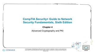 1
CompTIA Security+ Guide to Network
Security Fundamentals, Sixth Edition
Chapter 4
Advanced Cryptography and PKI
© 2018 Cengage. All Rights Reserved. May not be copied, scanned, or duplicated, in whole or in part, except for use
as permitted in a license distributed with a certain product or service or otherwise on a password-protected website for
classroom use.
 