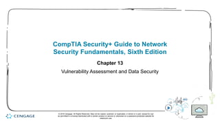 1
CompTIA Security+ Guide to Network
Security Fundamentals, Sixth Edition
Chapter 13
Vulnerability Assessment and Data Security
© 2018 Cengage. All Rights Reserved. May not be copied, scanned, or duplicated, in whole or in part, except for use
as permitted in a license distributed with a certain product or service or otherwise on a password-protected website for
classroom use.
 