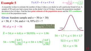 A researcher wishes to estimate the number of days it takes a car dealer to sell a particular brand of car. A
sample of 50 such cars had a mean time on the dealer’s lot of 54 days. Assume the population standard
deviation to be 6.0 days. Find the best point estimate of the population mean and the 95% confidence
interval of the population mean.
Example 5
Given: Random sample and n = 50 (n > 30)
n = 50, 𝑥 = 54, and σ = 6, 95% CI = ?
11
𝑋 = 54, 𝜎 = 6.0, 𝑛 = 50,95% → 𝑧 = 1.96
PE of 𝜇 = 𝑥 = 54
54 − 1.96
6.0
50
< 𝜇 < 54 + 1.96
6.0
50
54 − 1.7 < 𝜇 < 54 + 1.7
52.3 < 𝜇 < 55.7
52 < 𝜇 < 56
𝑥 ± 𝐸, 𝑥 − 𝐸 < 𝜇 < 𝑥 + 𝐸 𝐸 = 𝑡𝛼
2
𝑠
𝑛
, 𝐸 = 𝑍𝛼
2
𝜎
𝑛
 