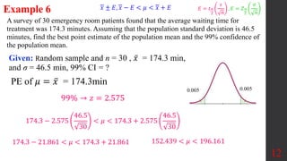 A survey of 30 emergency room patients found that the average waiting time for
treatment was 174.3 minutes. Assuming that the population standard deviation is 46.5
minutes, find the best point estimate of the population mean and the 99% confidence of
the population mean.
Example 6
Given: Random sample and n = 30 , 𝑥 = 174.3 min,
and σ = 46.5 min, 99% CI = ?
12
99% → 𝑧 = 2.575
PE of 𝜇 = 𝑥 = 174.3min
174.3 − 2.575
46.5
30
< 𝜇 < 174.3 + 2.575
46.5
30
174.3 − 21.861 < 𝜇 < 174.3 + 21.861 152.439 < 𝜇 < 196.161
0.005
0.005
𝑥 ± 𝐸, 𝑥 − 𝐸 < 𝜇 < 𝑥 + 𝐸 𝐸 = 𝑡𝛼
2
𝑠
𝑛
, 𝐸 = 𝑍𝛼
2
𝜎
𝑛
 