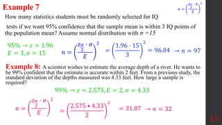 How many statistics students must be randomly selected for IQ
tests if we want 95% confidence that the sample mean is within 3 IQ points of
the population mean? Assume normal distribution with σ =15
13
Example 7
=
1.96 ⋅ 15
3
2
= 96.04 → 𝑛 = 97
Example 8: A scientist wishes to estimate the average depth of a river. He wants to
be 99% confident that the estimate is accurate within 2 feet. From a previous study, the
standard deviation of the depths measured was 4.33 feet. How large a sample is
required?
99% → 𝑧 = 2.575, 𝐸 = 2, 𝜎 = 4.33
=
2.575 • 4.33
2
2
95% → 𝑧 = 1.96
𝐸 = 3, 𝜎 = 15
𝑛 =
𝑧𝛼
2
⋅ 𝜎
𝐸
2
𝑛 =
𝑧𝛼
2
⋅ 𝜎
𝐸
2
𝑛 =
𝑧𝛼
2
⋅ 𝜎
𝐸
2
= 31.07 → 𝑛 = 32
 