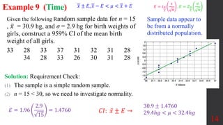 14
Example 9 (Time)
Solution: Requirement Check:
(1) The sample is a simple random sample.
(2) n = 15 < 30, so we need to investigate normality.
Sample data appear to
be from a normally
distributed population.
𝐶𝐼: 𝑥 ± 𝐸 →
30.9 ± 1.4760
29.4ℎ𝑔 < 𝜇 < 32.4ℎ𝑔
𝐸 = 1.96
2.9
15
= 1.4760
Given the following Random sample data for n = 15
, 𝑥 = 30.9 hg, and σ = 2.9 hg for birth weights of
girls, construct a 959% CI of the mean birth
weight of all girls.
33 28 33 37 31 32 31 28
34 28 33 26 30 31 28
𝑥 ± 𝐸, 𝑥 − 𝐸 < 𝜇 < 𝑥 + 𝐸 𝐸 = 𝑡𝛼
2
𝑠
𝑛
, 𝐸 = 𝑍𝛼
2
𝜎
𝑛
 