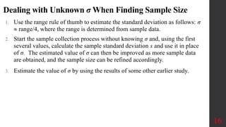 Dealing with Unknown σ When Finding Sample Size
1. Use the range rule of thumb to estimate the standard deviation as follows: σ
 range/4, where the range is determined from sample data.
2. Start the sample collection process without knowing σ and, using the first
several values, calculate the sample standard deviation s and use it in place
of σ. The estimated value of σ can then be improved as more sample data
are obtained, and the sample size can be refined accordingly.
3. Estimate the value of σ by using the results of some other earlier study.
16
 