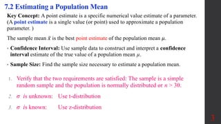 7.2 Estimating a Population Mean
Key Concept: A point estimate is a specific numerical value estimate of a parameter.
(A point estimate is a single value (or point) used to approximate a population
parameter. )
The sample mean 𝑥 is the best point estimate of the population mean 𝜇.
• Confidence Interval: Use sample data to construct and interpret a confidence
interval estimate of the true value of a population mean µ.
• Sample Size: Find the sample size necessary to estimate a population mean.
3
1. Verify that the two requirements are satisfied: The sample is a simple
random sample and the population is normally distributed or n > 30.
2. σ is unknown: Use t-distribution
3. σ is known: Use z-distribution
 