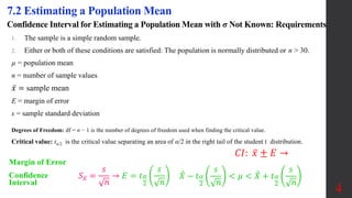 Confidence Interval for Estimating a Population Mean with σ Not Known: Requirements
1. The sample is a simple random sample.
2. Either or both of these conditions are satisfied: The population is normally distributed or n > 30.
µ = population mean
n = number of sample values
𝑥 = sample mean
E = margin of error
s = sample standard deviation
7.2 Estimating a Population Mean
Margin of Error
Confidence
Interval
𝑋 − 𝑡𝛼
2
𝑠
𝑛
< 𝜇 < 𝑋 + 𝑡𝛼
2
𝑠
𝑛
Degrees of Freedom: df = n − 1 is the number of degrees of freedom used when finding the critical value.
Critical value: tα/2 is the critical value separating an area of α/2 in the right tail of the student t distribution.
𝑆𝑥 =
𝑠
𝑛
→ 𝐸 = 𝑡𝛼
2
𝑠
𝑛
4
𝐶𝐼: 𝑥 ± 𝐸 →
 