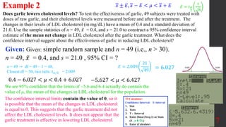 Does garlic lowers cholesterol levels? To test the effectiveness of garlic, 49 subjects were treated with
doses of raw garlic, and their cholesterol levels were measured before and after the treatment. The
changes in their levels of LDL cholesterol (in mg/dL) have a mean of 0.4 and a standard deviation of
21.0. Use the sample statistics of n = 49, 𝑥 = 0.4, and s = 21.0 to construct a 95% confidence interval
estimate of the mean net change in LDL cholesterol after the garlic treatment. What does the
confidence interval suggest about the effectiveness of garlic in reducing LDL cholesterol?
Example 2
Given: Given: simple random sample and n = 49 (i.e., n > 30).
n = 49, 𝑥 = 0.4, and s = 21.0 , 95% CI = ?
7
𝑥 ± 𝐸, 𝑥 − 𝐸 < 𝜇 < 𝑥 + 𝐸
We are 95% confident that the limits of –5.6 and 6.4 actually do contain the
value of μ, the mean of the changes in LDL cholesterol for the population.
𝐸 = 2.009
21
49
n = 49 ⇾ df = 49 – 1 = 48,
Closest df = 50, two tails: 𝑡𝛼/2 = 2.009
= 6.027
0.4 − 6.027 < 𝜇 < 0.4 + 6.027 −5.627 < 𝜇 < 6.427
The confidence interval limits contain the value of 0, so it
is possible that the mean of the changes in LDL cholesterol
is equal to 0. This suggests that the garlic treatment did not
affect the LDL cholesterol levels. It does not appear that the
garlic treatment is effective in lowering LDL cholesterol.
𝐸 = 𝑡𝛼
2
𝑠
𝑛
TI Calculator:
Confidence Interval: T- interval
1. Stat
2. Tests
3. T - Interval
4. Enter Data (Freq:1) or Stats
(𝒙 , s & CL)
5. Enter (Calculate)
 
