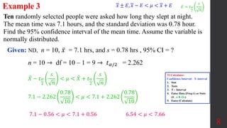 Ten randomly selected people were asked how long they slept at night.
The mean time was 7.1 hours, and the standard deviation was 0.78 hour.
Find the 95% confidence interval of the mean time. Assume the variable is
normally distributed.
Example 3
Given: ND, n = 10, 𝑥 = 7.1 hrs, and s = 0.78 hrs , 95% CI = ?
8
n = 10 ⇾ df = 10 – 1 = 9 ⇾ 𝑡𝛼/2 = 2.262
𝑋 − 𝑡𝛼
2
𝑠
𝑛
< 𝜇 < 𝑋 + 𝑡𝛼
2
𝑠
𝑛
7.1 − 2.262
0.78
10
< 𝜇 < 7.1 + 2.262
0.78
10
7.1 − 0.56 < 𝜇 < 7.1 + 0.56 6.54 < 𝜇 < 7.66
𝑥 ± 𝐸, 𝑥 − 𝐸 < 𝜇 < 𝑥 + 𝐸 𝐸 = 𝑡𝛼
2
𝑠
𝑛
TI Calculator:
Confidence Interval: T- interval
1. Stat
2. Tests
3. T - Interval
4. Enter Data (Freq:1) or Stats
(𝒙 , s & CL)
5. Enter (Calculate)
 