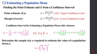 Finding the Point Estimate and E from a Confidence Interval
Point estimate of µ: 𝑥 =
𝑈𝐶𝐿+𝐿𝐶𝐿
2
, UCL: Upper Confidence Limit
Margin of error: 𝐸 =
𝑈𝐶𝐿−𝐿𝐶𝐿
2
,LCL: Lower Confidence Limit
9
7.2 Estimating a Population Mean
Determine the sample size n required to estimate the value of a population
mean µ.
Confidence Interval for Estimating a Population Mean with σ Known
𝑛 =
𝑧𝛼
2
⋅ 𝜎
𝐸
2
𝐶𝐼: 𝑥 ± 𝐸 → 𝑥 − 𝑍𝛼
2
𝜎
𝑛
< 𝜇 < 𝑥 + 𝑍𝛼
2
𝜎
𝑛
𝜎𝑥 =
𝜎
𝑛
→ 𝐸 = 𝑍𝛼
2
𝜎
𝑛
 