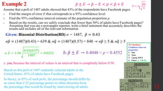 Assume that a poll of 1487 adults showed that 43% of the respondents have Facebook pages.
a. Find the margin of error E that corresponds to a 95% confidence level.
b. Find the 95% confidence interval estimate of the population proportion p.
c. Based on the results, can we safely conclude that fewer than 50% of adults have Facebook pages?
Assuming that you are a newspaper reporter, write a brief statement that accurately describes the
results and includes all of the relevant information.
Example 2
Given: Binomial Distribution(BD) n = 1487, 𝑝 = 0.43
11
𝐸 = 𝑧𝛼
2
𝑝𝑞
𝑛
𝑏. 𝑝 ± 𝐸 →
c. yes, because the interval of values is an interval that is completely below 0.50.
𝑎. 𝐸 = 1.96
0.43(0.57)
1487
= 0.0252
Based on this poll of 1487 randomly selected adults in the
United States, 43% of adults have Facebook pages.
In theory, in 95% of such polls, the percentage should differ by
no more than 2.52 percentage points in either direction from
the percentage that would be found by interviewing all adults.
𝑝 ± 𝐸 → 𝑝 − 𝐸 < 𝑝 < 𝑝 + 𝐸
TI Calculator:
Confidence Interval:
proportion
1. Stat
2. Tests
3. 1-prop ZINT
4. Enter: x, n & CL
n𝑝 = (1487)(0.43) = 639 & n𝑞 = (1487)(0.57) = 848 ⇾ n𝑝 ≥ 5 & n𝑞 ≥ 5
0.4048 < p < 0.4552
 