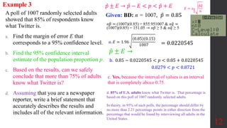 A poll of 1007 randomly selected adults
showed that 85% of respondents know
what Twitter is.
a. Find the margin of error E that
corresponds to a 95% confidence level.
b. Find the 95% confidence interval
estimate of the population proportion p.
c. Based on the results, can we safely
conclude that more than 75% of adults
know what Twitter is?
d. Assuming that you are a newspaper
reporter, write a brief statement that
accurately describes the results and
includes all of the relevant information.
Example 3
Given: BD: n = 1007, 𝑝 = 0.85
12
𝑎. 𝐸 = 1.96
0.85 0.15
1007 = 0.0220545
𝑝 ± 𝐸 →
b. 0.85 − 0.0220545 < 𝑝 < 0.85 + 0.0220545
0.8279 < 𝑝 < 0.8721
c. Yes, because the interval of values is an interval
that is completely above 0.75.
d. 85% of U.S. adults know what Twitter is. That percentage is
based on this poll of 1007 randomly selected adults.
In theory, in 95% of such polls, the percentage should differ by
no more than 2.21 percentage points in either direction from the
percentage that would be found by interviewing all adults in the
United States.
𝐸 = 𝑧𝛼
2
𝑝𝑞
𝑛
𝑝 ± 𝐸 → 𝑝 − 𝐸 < 𝑝 < 𝑝 + 𝐸
n𝑝 = (1007)(0.85) = 855.951007 & n𝑞 =
(1007)(0.85) = 151.05 ⇾ n𝑝 ≥ 5 & n𝑞 ≥ 5
 