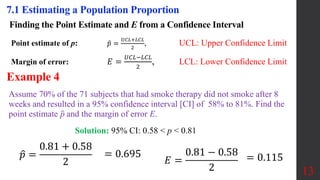 Finding the Point Estimate and E from a Confidence Interval
Point estimate of p: 𝑝 =
𝑈𝐶𝐿+𝐿𝐶𝐿
2
, UCL: Upper Confidence Limit
Margin of error: 𝐸 =
𝑈𝐶𝐿−𝐿𝐶𝐿
2
, LCL: Lower Confidence Limit
13
7.1 Estimating a Population Proportion
Assume 70% of the 71 subjects that had smoke therapy did not smoke after 8
weeks and resulted in a 95% confidence interval [CI] of 58% to 81%. Find the
point estimate p and the margin of error E.
Example 4
Solution: 95% CI: 0.58 < p < 0.81
𝑝 =
0.81 + 0.58
2
= 0.695
𝐸 =
0.81 − 0.58
2
= 0.115
 