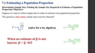 Determining Sample Size: Finding the Sample Size Required to Estimate a Population
Proportion: Objective:
Suppose we want to collect sample data in order to estimate some population proportion.
The question is how many sample items must be obtained?
14
7.1 Estimating a Population Proportion
(solve for n by algebra)
When no estimate of 𝒑 is not
known: 𝒑 = 𝒒 =0.5
𝐸 = 𝑧𝛼
2
𝑝𝑞
𝑛
𝑛 =
(𝑍𝛼/2)2
𝑝𝑞
𝐸2
𝑛 =
(𝑍𝛼/2)2
0.25
𝐸2
 