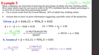 Many companies are interested in knowing the percentage of adults who buy clothing online.
How many adults must be surveyed in order to be 95% confident that the sample percentage is
in error by no more than three percentage points?
a. Use a recent result from the Census Bureau: 66% of adults buy clothing online.
b. Assume that we have no prior information suggesting a possible value of the proportion.
Example 5
Given: a. 𝑝 = 0.66, 𝐶𝐿 = 95%, 𝐸 = 0.03
𝑞 = 1 − 𝑝 = 1 − 0.66 = 0.34
15
𝐶𝐿 = 95% → 𝑧𝛼
2
= 1.96
=
(1.96)2(0.66)(0.34)
(0.03)2
= 957.8 → 𝑛 = 958
b. Assume 𝑝 = 𝑞 = 0.5, 𝐶𝐿 = 95%, 𝐸 = 0.03
=
(1.96)20.25
(0.03)2 = 1067.11 → 𝑛 = 1068
𝑛 =
(𝑍𝛼/2)2𝑝𝑞
𝐸2 , 𝑛 =
(𝑍𝛼/2)20.25
𝐸2
𝑛 =
(𝑍𝛼/2)2𝑝𝑞
𝐸2
𝑛 =
(𝑍𝛼/2)20.25
𝐸2
 