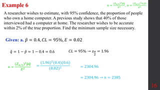 A researcher wishes to estimate, with 95% confidence, the proportion of people
who own a home computer. A previous study shows that 40% of those
interviewed had a computer at home. The researcher wishes to be accurate
within 2% of the true proportion. Find the minimum sample size necessary.
Example 6
Given: a. 𝑝 = 0.4, 𝐶𝐿 = 95%, 𝐸 = 0.02
𝑞 = 1 − 𝑝 = 1 − 0.4 = 0.6
16
𝐶𝐿 = 95% → 𝑧𝛼
2
= 1.96
=
(1.96)2
(0.4)(0.6)
(0.02)2
= 2304.96 → 𝑛 = 2305
= 2304.96
𝑛 =
(𝑍𝛼/2)2𝑝𝑞
𝐸2 , 𝑛 =
(𝑍𝛼/2)20.25
𝐸2
𝑛 =
(𝑍𝛼/2)2𝑝𝑞
𝐸2
 
