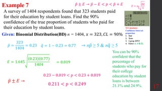 A survey of 1404 respondents found that 323 students paid
for their education by student loans. Find the 90%
confidence of the true proportion of students who paid for
their education by student loans.
Given: Binomial Distribution(BD) n = 1404, 𝑥 = 323, 𝐶𝐿 = 90%
17
𝑝 =
323
1404
= 0.23
𝑝 ± 𝐸 →
0.23 − 0.019 < 𝑝 < 0.23 + 0.019
0.211 < 𝑝 < 0.249
𝐸 = 1.645
0.23 0.77
1404
𝑞 = 1 − 0.23 = 0.77 ⇾ n𝑝 ≥ 5 & n𝑞 ≥ 5
You can be 90%
confident that the
percentage of
students who pay for
their college
education by student
loans is between
21.1% and 24.9%.
Example 7
TI Calculator:
Confidence Interval:
proportion
1. Stat
2. Tests
3. 1-prop ZINT
4. Enter: x, n & CL
= 0.019
𝐸 = 𝑧𝛼
2
𝑝𝑞
𝑛
𝑝 ± 𝐸 → 𝑝 − 𝐸 < 𝑝 < 𝑝 + 𝐸
 