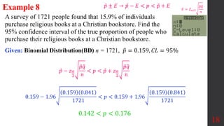 A survey of 1721 people found that 15.9% of individuals
purchase religious books at a Christian bookstore. Find the
95% confidence interval of the true proportion of people who
purchase their religious books at a Christian bookstore.
18
𝑝 − 𝑧𝛼
2
𝑝𝑞
𝑛
< 𝑝 < 𝑝 + 𝑧𝛼
2
𝑝𝑞
𝑛
0.159 − 1.96
0.159 0.841
1721
< 𝑝 < 0.159 + 1.96
0.159 0.841
1721
0.142 < 𝑝 < 0.176
Given: Binomial Distribution(BD) n = 1721, 𝑝 = 0.159, 𝐶𝐿 = 95%
Example 8 𝐸 = 𝑍𝛼/2
𝑝𝑞
𝑛
𝑝 ± 𝐸 → 𝑝 − 𝐸 < 𝑝 < 𝑝 + 𝐸
 