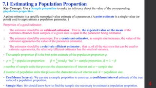 Key Concept: Use a Sample proportion to make an inference about the value of the corresponding
population proportion.
A point estimate is a specific numerical value estimate of a parameter. (A point estimate is a single value (or
point) used to approximate a population parameter. )
Properties of a good estimator:
1. The estimator should be an unbiased estimator. That is, the expected value or the mean of the
estimates obtained from samples of a given size is equal to the parameter being estimated.
2. The estimator should be consistent. For a consistent estimator, as sample size increases, the value of the
estimator approaches the value of the parameter estimated.
3. The estimator should be a relatively efficient estimator; that is, of all the statistics that can be used to
estimate a parameter, the relatively efficient estimator has the smallest variance.
• The sample proportion 𝑝 is the best point estimate of the population proportion p.
• p =
𝑋
𝑁
= population proportion 𝑝 =
𝑥
𝑛
(read p “hat”) = sample proportion, 𝑞 = 1 − 𝑝
x number of sample units that possess the characteristics of interest and n = sample size.
X number of population units that possess the characteristics of interest and N = population size.
• Confidence Interval: We can use a sample proportion to construct a confidence interval estimate of the true
value of a population proportion.
• Sample Size: We should know how to find the sample size necessary to estimate a population proportion.
7.1 Estimating a Population Proportion
4
 