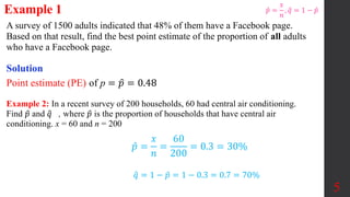 A survey of 1500 adults indicated that 48% of them have a Facebook page.
Based on that result, find the best point estimate of the proportion of all adults
who have a Facebook page.
Example 1
Solution
Point estimate (PE) of p = 𝑝 = 0.48
Example 2: In a recent survey of 200 households, 60 had central air conditioning.
Find 𝑝 and 𝑞 , where 𝑝 is the proportion of households that have central air
conditioning. x = 60 and n = 200
𝑝 =
𝑥
𝑛
=
60
200
= 0.3 = 30%
𝑞 = 1 − 𝑝 = 1 − 0.3 = 0.7 = 70%
5
𝑝 =
𝑥
𝑛
, 𝑞 = 1 − 𝑝
 