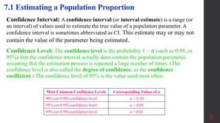 Confidence Interval: A confidence interval (or interval estimate) is a range (or
an interval) of values used to estimate the true value of a population parameter. A
confidence interval is sometimes abbreviated as CI. This estimate may or may not
contain the value of the parameter being estimated.
Confidence Level: The confidence level is the probability 1 − α (such as 0.95, or
95%) that the confidence interval actually does contain the population parameter,
assuming that the estimation process is repeated a large number of times. (The
confidence level is also called the degree of confidence, or the confidence
coefficient.) The confidence level of 95% is the value used most often.
7.1 Estimating a Population Proportion
Most Common Confidence Levels Corresponding Values of α
90% (or 0.90) confidence level: α = 0.10
95% (or 0.95) confidence level: α = 0.05
99% (or 0.99) confidence level: α = 0.01
6
 