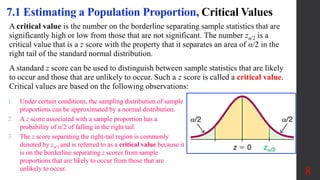 A critical value is the number on the borderline separating sample statistics that are
significantly high or low from those that are not significant. The number zα/2 is a
critical value that is a z score with the property that it separates an area of α/2 in the
right tail of the standard normal distribution.
A standard z score can be used to distinguish between sample statistics that are likely
to occur and those that are unlikely to occur. Such a z score is called a critical value.
Critical values are based on the following observations:
8
7.1 Estimating a Population Proportion, Critical Values
1. Under certain conditions, the sampling distribution of sample
proportions can be approximated by a normal distribution.
2. A z score associated with a sample proportion has a
probability of α/2 of falling in the right tail.
3. The z score separating the right-tail region is commonly
denoted by zα/2 and is referred to as a critical value because it
is on the borderline separating z scores from sample
proportions that are likely to occur from those that are
unlikely to occur.
 