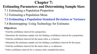 7.1 Estimating a Population Proportion
7.2 Estimating a Population Mean
7.3 Estimating a Population Standard Deviation or Variance
7.4 Bootstrapping: Using Technology for Estimates
2
Chapter 7:
Estimating Parameters and Determining Sample Sizes
Objectives:
• Find the confidence interval for a proportion.
• Determine the minimum sample size for finding a confidence interval for a proportion.
• Find the confidence interval for the mean when  is known.
• Determine the minimum sample size for finding a confidence interval for the mean.
• Find the confidence interval for the mean when  is unknown.
• Find a confidence interval for a variance and a standard deviation.
 