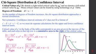 Chi-Square Distribution & Confidence Interval
Critical Values of χ² We denote a right-tailed critical value by χR
² and we denote a left-tailed
critical value by χL
². Those critical values can be found by using technology or χ² -Table.
Degrees of Freedom: df = n − 1
As the number of degrees of freedom increases, the chi-square distribution approaches a
normal distribution.
Not symmetric: Confidence interval estimate of σ² does not fit a format of
s² − E < σ² < s² + E, so we must do separate calculations for the upper and lower confidence
interval limits.
Critical value of χ² in the body of the table corresponds to an area given in the top row of the
table, and each area in that top row is a cumulative area to the right of the critical value.
5
(𝑛 − 1)𝑠2
𝜒right
2 < 𝜎2
<
(𝑛 − 1)𝑠2
𝜒left
2 , d.f. = 𝑛 − 1
(𝑛 − 1)𝑠2
𝜒right
2 < 𝜎 <
(𝑛 − 1)𝑠2
𝜒left
2 , d.f. = 𝑛 − 1
 