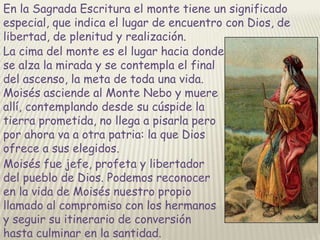 En la Sagrada Escritura el monte tiene un significado
especial, que indica el lugar de encuentro con Dios, de
libertad, de plenitud y realización.
La cima del monte es el lugar hacia donde
se alza la mirada y se contempla el final
del ascenso, la meta de toda una vida.
Moisés asciende al Monte Nebo y muere
allí, contemplando desde su cúspide la
tierra prometida, no llega a pisarla pero
por ahora va a otra patria: la que Dios
ofrece a sus elegidos.
Moisés fue jefe, profeta y libertador
del pueblo de Dios. Podemos reconocer
en la vida de Moisés nuestro propio
llamado al compromiso con los hermanos
y seguir su itinerario de conversión
hasta culminar en la santidad.

 