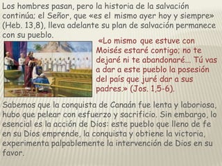 Los hombres pasan, pero la historia de la salvación
continúa; el Señor, que «es el mismo ayer hoy y siempre»
(Heb. 13,8), lleva adelante su plan de salvación permanece
con su pueblo.
«Lo mismo que estuve con
Moisés estaré contigo; no te
dejaré ni te abandonaré... Tú vas
a dar a este pueblo la posesión
del país que juré dar a sus
padres.» (Jos. 1,5-6).
Sabemos que la conquista de Canaán fue lenta y laboriosa,
hubo que pelear con esfuerzo y sacrificio. Sin embargo, lo
esencial es la acción de Dios: este pueblo que lleno de fe
en su Dios emprende, la conquista y obtiene la victoria,
experimenta palpablemente la intervención de Dios en su
favor.

 
