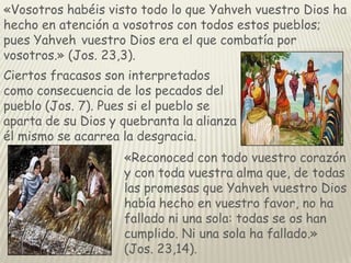 «Vosotros habéis visto todo lo que Yahveh vuestro Dios ha
hecho en atención a vosotros con todos estos pueblos;
pues Yahveh vuestro Dios era el que combatía por
vosotros.» (Jos. 23,3).
Ciertos fracasos son interpretados
como consecuencia de los pecados del
pueblo (Jos. 7). Pues si el pueblo se
aparta de su Dios y quebranta la alianza
él mismo se acarrea la desgracia.
«Reconoced con todo vuestro corazón
y con toda vuestra alma que, de todas
las promesas que Yahveh vuestro Dios
había hecho en vuestro favor, no ha
fallado ni una sola: todas se os han
cumplido. Ni una sola ha fallado.»
(Jos. 23,14).

 