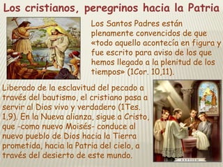 Los cristianos, peregrinos hacia la Patria
Los Santos Padres están
plenamente convencidos de que
«todo aquello acontecía en figura y
fue escrito para aviso de los que
hemos llegado a la plenitud de los
tiempos» (1Cor. 10,11).
Liberado de la esclavitud del pecado a
través del bautismo, el cristiano pasa a
servir al Dios vivo y verdadero (1Tes.
1,9). En la Nueva alianza, sigue a Cristo,
que -como nuevo Moisés- conduce al
nuevo pueblo de Dios hacia la Tierra
prometida, hacia la Patria del cielo, a
través del desierto de este mundo.

 