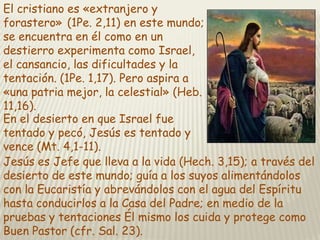 El cristiano es «extranjero y
forastero» (1Pe. 2,11) en este mundo;
se encuentra en él como en un
destierro experimenta como Israel,
el cansancio, las dificultades y la
tentación. (1Pe. 1,17). Pero aspira a
«una patria mejor, la celestial» (Heb.
11,16).
En el desierto en que Israel fue
tentado y pecó, Jesús es tentado y
vence (Mt. 4,1-11).
Jesús es Jefe que lleva a la vida (Hech. 3,15); a través del
desierto de este mundo; guía a los suyos alimentándolos
con la Eucaristía y abrevándolos con el agua del Espíritu
hasta conducirlos a la Casa del Padre; en medio de la
pruebas y tentaciones Él mismo los cuida y protege como
Buen Pastor (cfr. Sal. 23).

 