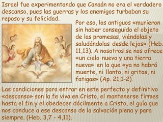 Israel fue experimentando que Canaán no era el verdadero
descanso, pues las guerras y los enemigos turbaban su
reposo y su felicidad.
Por eso, los antiguos «murieron
sin haber conseguido el objeto
de las promesas, viéndolas y
saludándolas desde lejos» (Heb.
11,13). A nosotros se nos ofrece
«un cielo nuevo y una tierra
nueva» en la que «ya no habrá
muerte, ni llanto, ni gritos, ni
fatigas» (Ap. 21,1-2).
Las condiciones para entrar en este perfecto y definitivo
«descanso» son la fe viva en Cristo, el mantenerse firmes
hasta el fin y el obedecer dócilmente a Cristo, el guía que
nos conduce a ese descanso de la salvación plena y para
siempre. (Heb. 3,7 - 4,11).

 