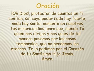 Oración
¡Oh Dios!, protector de cuantos en Ti
confían, sin cuyo poder nada hay fuerte,
nada hay santo; aumenta en nosotros
tus misericordias, para que, siendo Tú
quien nos dirijas y nos guíes de tal
manera pasemos por las cosas
temporales, que no perdamos las
eternas. Te lo pedimos por el Corazón
de tu Santísimo Hijo Jesús.
Amén.

 