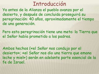 Introducción

Ya antes de la Alianza el pueblo avanza por el
desierto, y después de concluida proseguirá su
peregrinación: 40 años, aproximadamente el tiempo
de una generación.
Pero esta peregrinación tiene una meta: la Tierra que
el Señor había prometido a los padres.
Ambos hechos («el Señor nos condujo por el
desierto»; «el Señor nos dio una tierra que emana
leche y miel») serán en adelante parte esencial de la
fe de Israel.

 