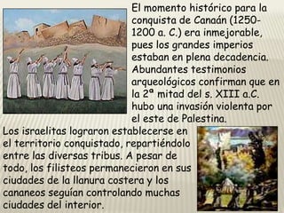 El momento histórico para la
conquista de Canaán (12501200 a. C.) era inmejorable,
pues los grandes imperios
estaban en plena decadencia.
Abundantes testimonios
arqueológicos confirman que en
la 2ª mitad del s. XIII a.C.
hubo una invasión violenta por
el este de Palestina.
Los israelitas lograron establecerse en
el territorio conquistado, repartiéndolo
entre las diversas tribus. A pesar de
todo, los filisteos permanecieron en sus
ciudades de la llanura costera y los
cananeos seguían controlando muchas
ciudades del interior.

 