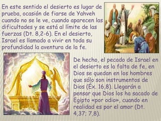 En este sentido el desierto es lugar de
prueba, ocasión de fiarse de Yahveh
cuando no se le ve, cuando aparecen las
dificultades y se está al límite de las
fuerzas (Dt. 8,2-6). En el desierto,
Israel es llamado a vivir en toda su
profundidad la aventura de la fe.
De hecho, el pecado de Israel en
el desierto es la falta de fe, en
Dios se quedan en los hombres
que sólo son instrumentos de
Dios (Éx. 16,8). Llegarán a
pensar que Dios los ha sacado de
Egipto «por odio», cuando en
realidad es por el amor (Dt.
4,37; 7,8).

 
