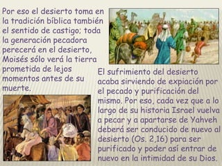 Por eso el desierto toma en
la tradición bíblica también
el sentido de castigo; toda
la generación pecadora
perecerá en el desierto,
Moisés sólo verá la tierra
prometida de lejos
El sufrimiento del desierto
momentos antes de su
acaba sirviendo de expiación por
muerte.
el pecado y purificación del

mismo. Por eso, cada vez que a lo
largo de su historia Israel vuelva
a pecar y a apartarse de Yahveh
deberá ser conducido de nuevo al
desierto (Os. 2,16) para ser
purificado y poder así entrar de
nuevo en la intimidad de su Dios.

 