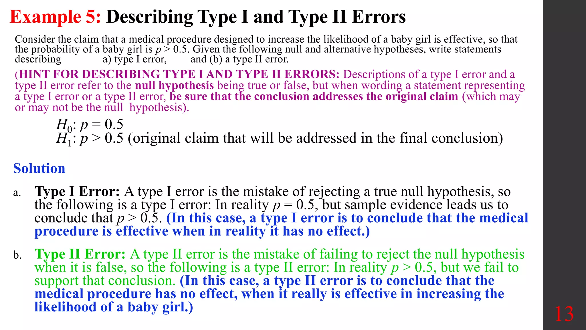 Example 5: Describing Type I and Type II Errors
Consider the claim that a medical procedure designed to increase the likelihood of a baby girl is effective, so that
the probability of a baby girl is p > 0.5. Given the following null and alternative hypotheses, write statements
describing a) type I error, and (b) a type II error.
(HINT FOR DESCRIBING TYPE I AND TYPE II ERRORS: Descriptions of a type I error and a
type II error refer to the null hypothesis being true or false, but when wording a statement representing
a type I error or a type II error, be sure that the conclusion addresses the original claim (which may
or may not be the null hypothesis).
H0: p = 0.5
H1: p > 0.5 (original claim that will be addressed in the final conclusion)
13
Solution
a. Type I Error: A type I error is the mistake of rejecting a true null hypothesis, so
the following is a type I error: In reality p = 0.5, but sample evidence leads us to
conclude that p > 0.5. (In this case, a type I error is to conclude that the medical
procedure is effective when in reality it has no effect.)
b. Type II Error: A type II error is the mistake of failing to reject the null hypothesis
when it is false, so the following is a type II error: In reality p > 0.5, but we fail to
support that conclusion. (In this case, a type II error is to conclude that the
medical procedure has no effect, when it really is effective in increasing the
likelihood of a baby girl.)
 
