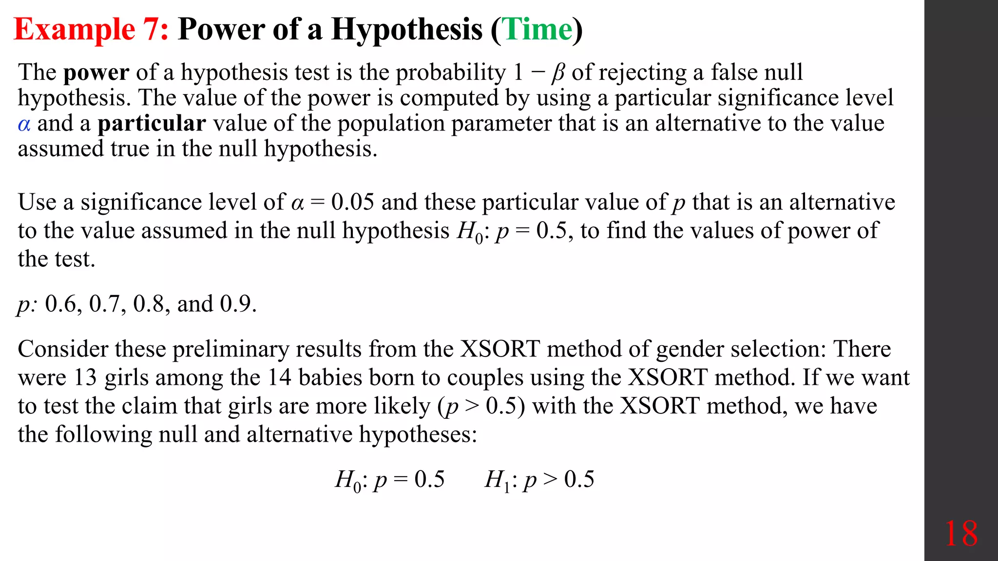 Example 7: Power of a Hypothesis (Time)
18
The power of a hypothesis test is the probability 1 − β of rejecting a false null
hypothesis. The value of the power is computed by using a particular significance level
α and a particular value of the population parameter that is an alternative to the value
assumed true in the null hypothesis.
Use a significance level of α = 0.05 and these particular value of p that is an alternative
to the value assumed in the null hypothesis H0: p = 0.5, to find the values of power of
the test.
p: 0.6, 0.7, 0.8, and 0.9.
Consider these preliminary results from the XSORT method of gender selection: There
were 13 girls among the 14 babies born to couples using the XSORT method. If we want
to test the claim that girls are more likely (p > 0.5) with the XSORT method, we have
the following null and alternative hypotheses:
H0: p = 0.5 H1: p > 0.5
 
