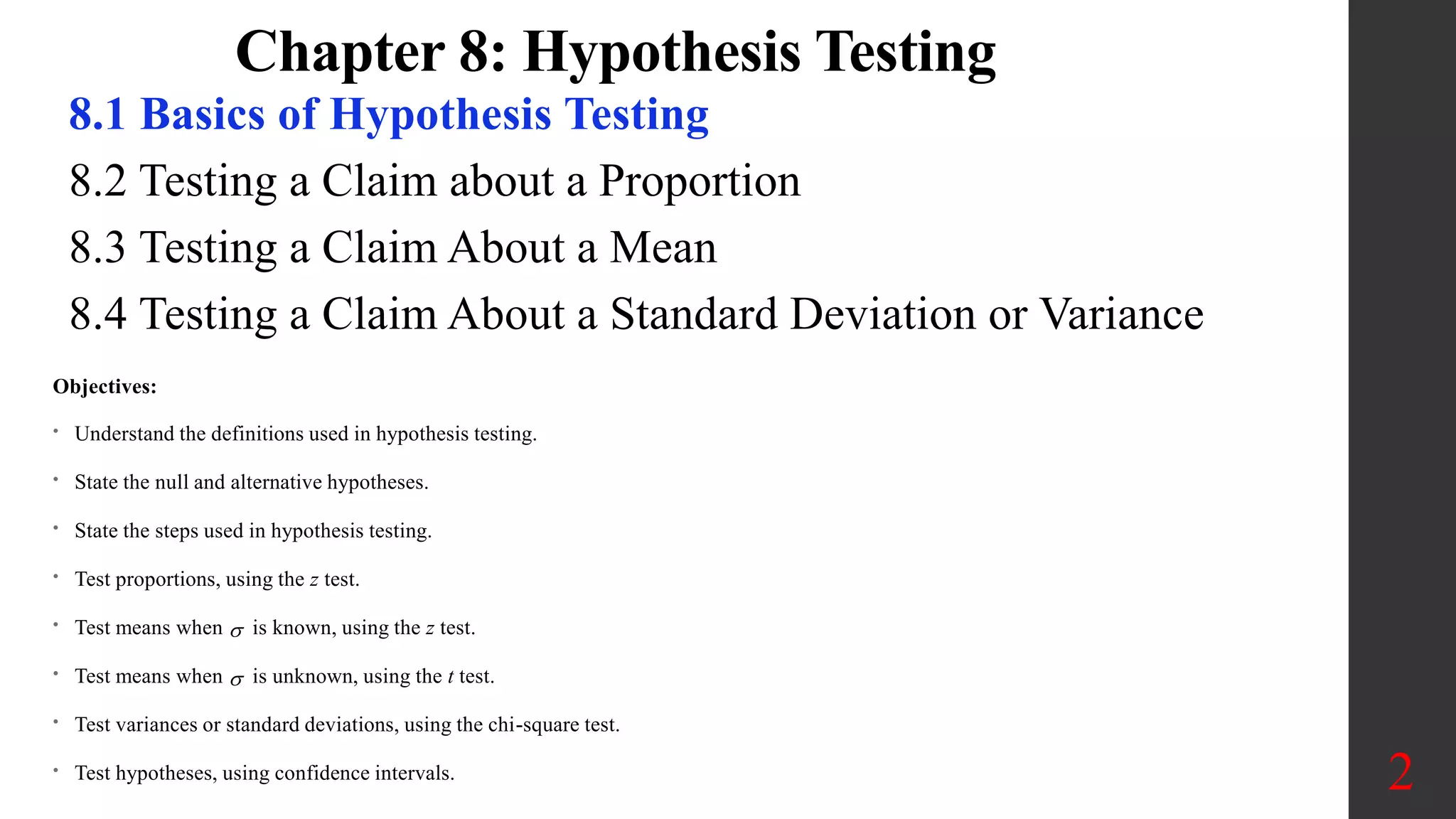 Chapter 8: Hypothesis Testing
8.1 Basics of Hypothesis Testing
8.2 Testing a Claim about a Proportion
8.3 Testing a Claim About a Mean
8.4 Testing a Claim About a Standard Deviation or Variance
2
Objectives:
• Understand the definitions used in hypothesis testing.
• State the null and alternative hypotheses.
• State the steps used in hypothesis testing.
• Test proportions, using the z test.
• Test means when  is known, using the z test.
• Test means when  is unknown, using the t test.
• Test variances or standard deviations, using the chi-square test.
• Test hypotheses, using confidence intervals.
 