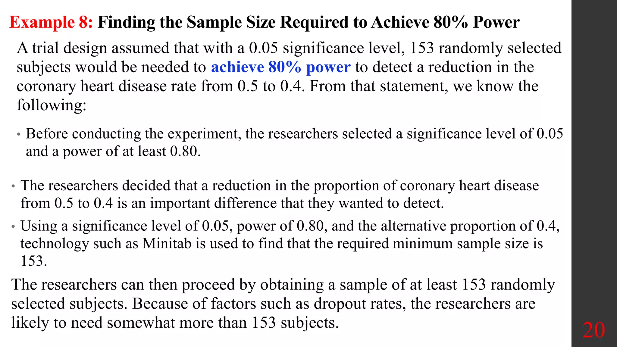 Example 8: Finding the Sample Size Required to Achieve 80% Power
A trial design assumed that with a 0.05 significance level, 153 randomly selected
subjects would be needed to achieve 80% power to detect a reduction in the
coronary heart disease rate from 0.5 to 0.4. From that statement, we know the
following:
• Before conducting the experiment, the researchers selected a significance level of 0.05
and a power of at least 0.80.
20
• The researchers decided that a reduction in the proportion of coronary heart disease
from 0.5 to 0.4 is an important difference that they wanted to detect.
• Using a significance level of 0.05, power of 0.80, and the alternative proportion of 0.4,
technology such as Minitab is used to find that the required minimum sample size is
153.
The researchers can then proceed by obtaining a sample of at least 153 randomly
selected subjects. Because of factors such as dropout rates, the researchers are
likely to need somewhat more than 153 subjects.
 