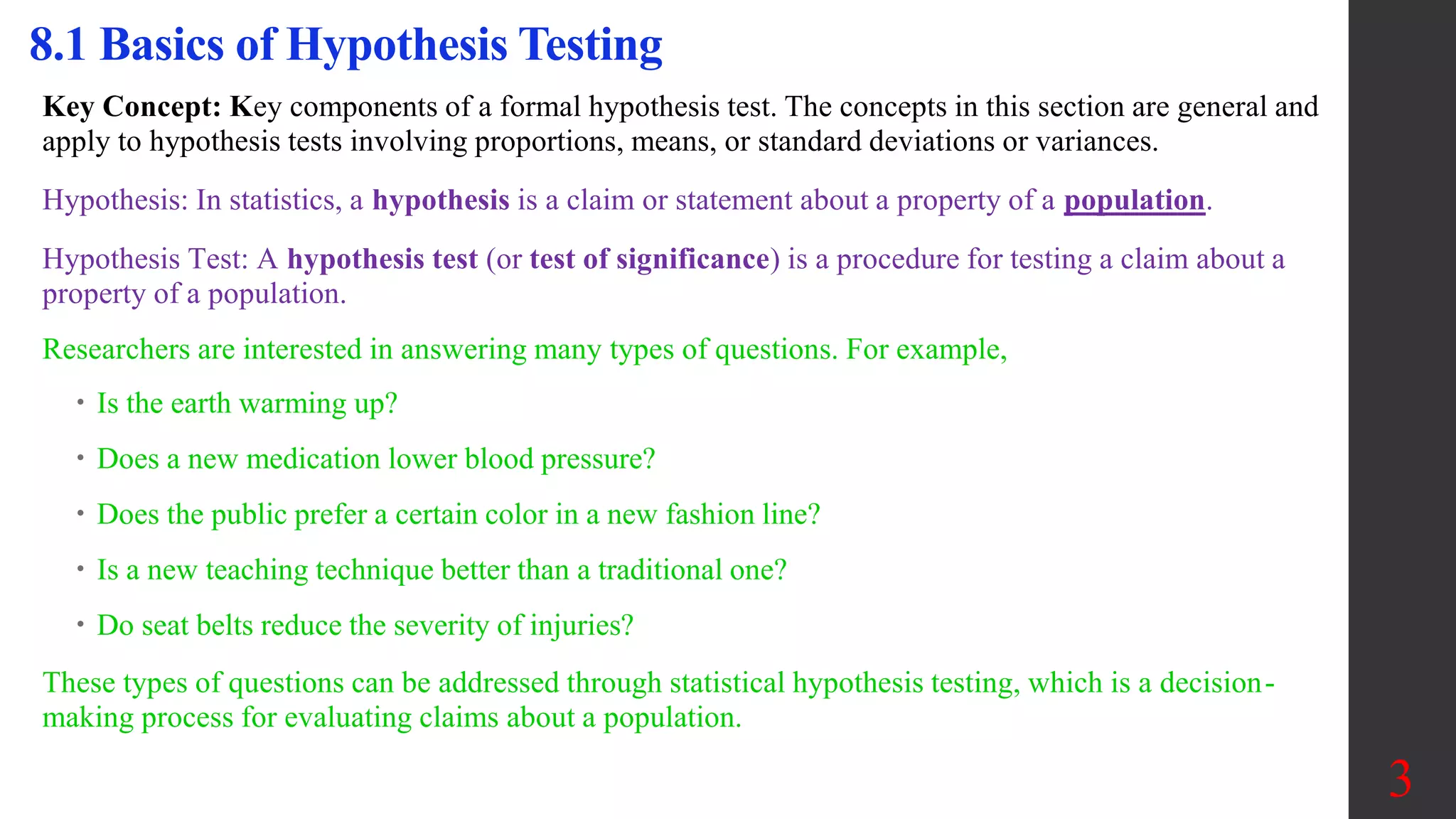 Key Concept: Key components of a formal hypothesis test. The concepts in this section are general and
apply to hypothesis tests involving proportions, means, or standard deviations or variances.
Hypothesis: In statistics, a hypothesis is a claim or statement about a property of a population.
Hypothesis Test: A hypothesis test (or test of significance) is a procedure for testing a claim about a
property of a population.
Researchers are interested in answering many types of questions. For example,
 Is the earth warming up?
 Does a new medication lower blood pressure?
 Does the public prefer a certain color in a new fashion line?
 Is a new teaching technique better than a traditional one?
 Do seat belts reduce the severity of injuries?
These types of questions can be addressed through statistical hypothesis testing, which is a decision-
making process for evaluating claims about a population.
8.1 Basics of Hypothesis Testing
3
 