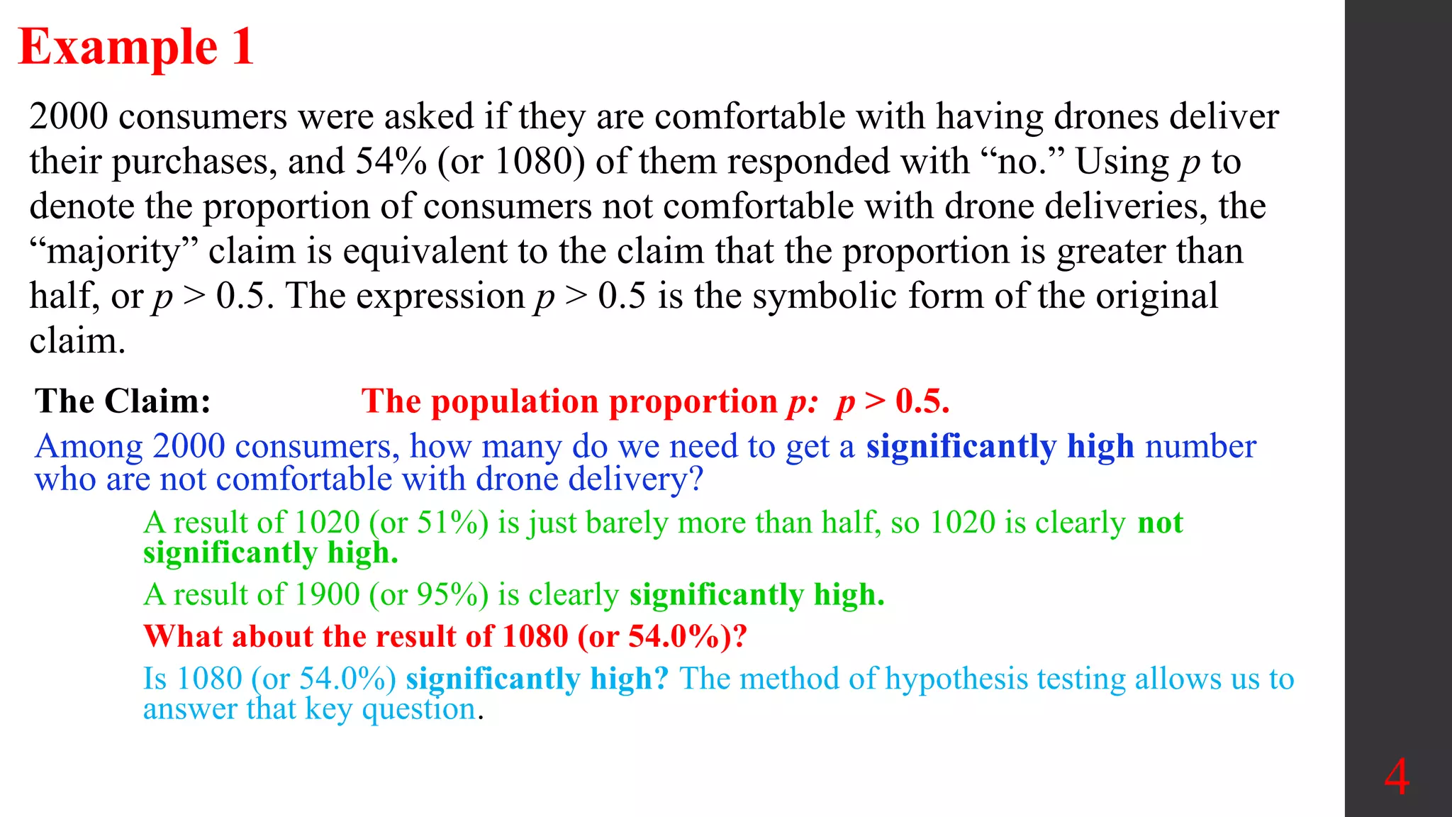 2000 consumers were asked if they are comfortable with having drones deliver
their purchases, and 54% (or 1080) of them responded with “no.” Using p to
denote the proportion of consumers not comfortable with drone deliveries, the
“majority” claim is equivalent to the claim that the proportion is greater than
half, or p > 0.5. The expression p > 0.5 is the symbolic form of the original
claim.
Example 1
The Claim: The population proportion p: p > 0.5.
Among 2000 consumers, how many do we need to get a significantly high number
who are not comfortable with drone delivery?
A result of 1020 (or 51%) is just barely more than half, so 1020 is clearly not
significantly high.
A result of 1900 (or 95%) is clearly significantly high.
What about the result of 1080 (or 54.0%)?
Is 1080 (or 54.0%) significantly high? The method of hypothesis testing allows us to
answer that key question.
4
 