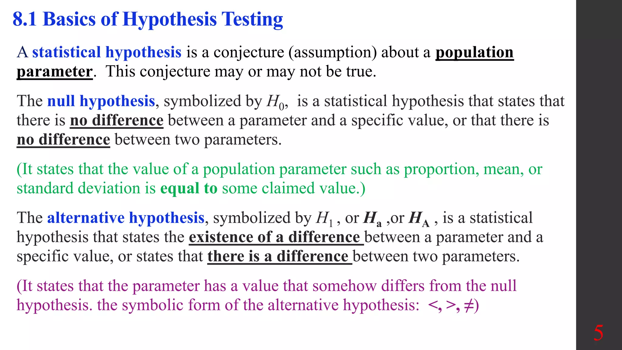 8.1 Basics of Hypothesis Testing
A statistical hypothesis is a conjecture (assumption) about a population
parameter. This conjecture may or may not be true.
The null hypothesis, symbolized by H0, is a statistical hypothesis that states that
there is no difference between a parameter and a specific value, or that there is
no difference between two parameters.
(It states that the value of a population parameter such as proportion, mean, or
standard deviation is equal to some claimed value.)
The alternative hypothesis, symbolized by H1 , or Ha ,or HA , is a statistical
hypothesis that states the existence of a difference between a parameter and a
specific value, or states that there is a difference between two parameters.
(It states that the parameter has a value that somehow differs from the null
hypothesis. the symbolic form of the alternative hypothesis: <, >, ≠)
5
 