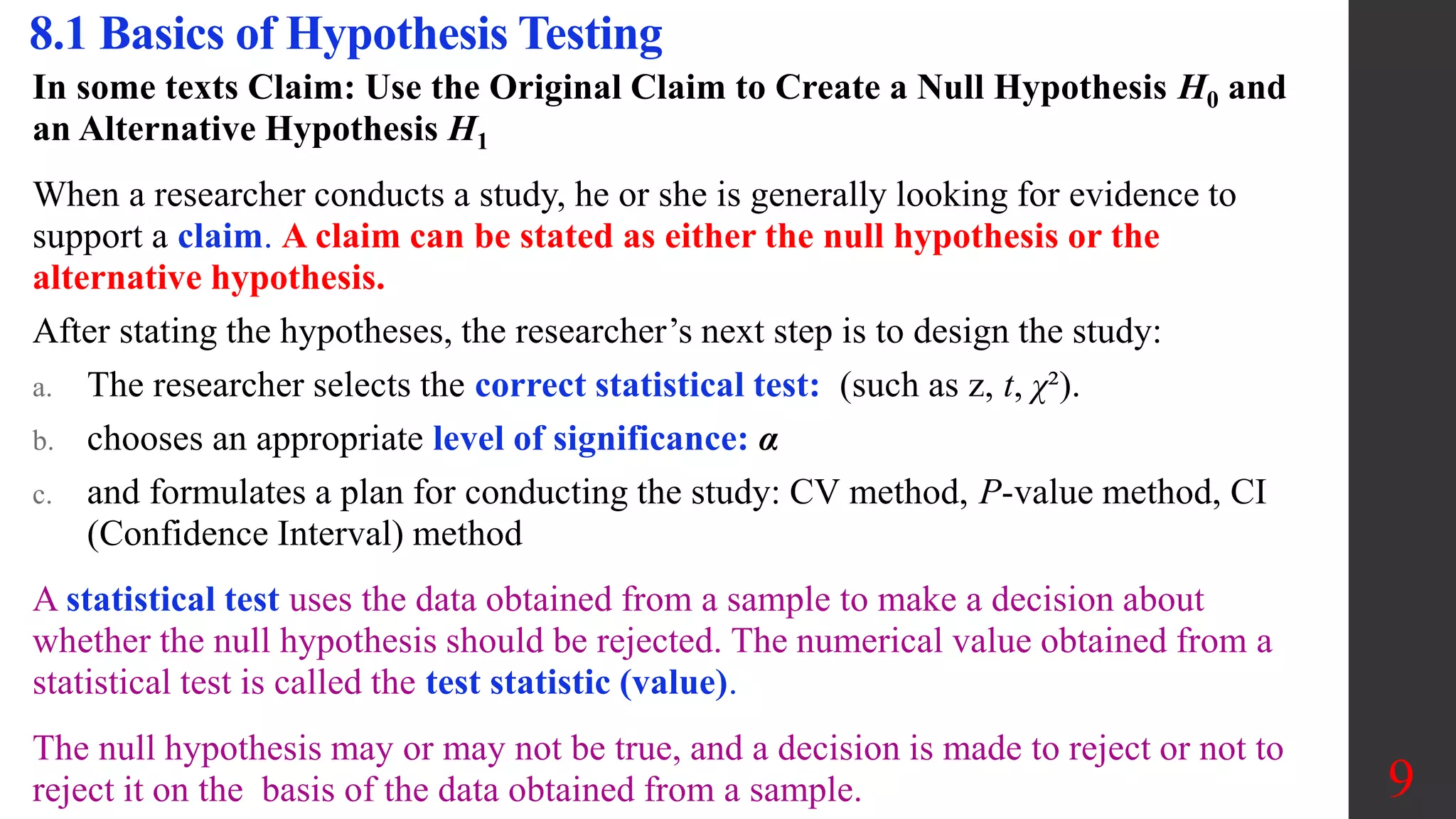 In some texts Claim: Use the Original Claim to Create a Null Hypothesis H0 and
an Alternative Hypothesis H1
When a researcher conducts a study, he or she is generally looking for evidence to
support a claim. A claim can be stated as either the null hypothesis or the
alternative hypothesis.
After stating the hypotheses, the researcher’s next step is to design the study:
a. The researcher selects the correct statistical test: (such as z, t, χ²).
b. chooses an appropriate level of significance: α
c. and formulates a plan for conducting the study: CV method, P-value method, CI
(Confidence Interval) method
A statistical test uses the data obtained from a sample to make a decision about
whether the null hypothesis should be rejected. The numerical value obtained from a
statistical test is called the test statistic (value).
The null hypothesis may or may not be true, and a decision is made to reject or not to
reject it on the basis of the data obtained from a sample.
8.1 Basics of Hypothesis Testing
9
 