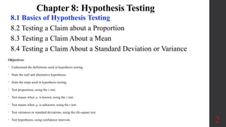 Chapter 8: Hypothesis Testing
8.1 Basics of Hypothesis Testing
8.2 Testing a Claim about a Proportion
8.3 Testing a Claim About a Mean
8.4 Testing a Claim About a Standard Deviation or Variance
2
Objectives:
• Understand the definitions used in hypothesis testing.
• State the null and alternative hypotheses.
• State the steps used in hypothesis testing.
• Test proportions, using the z test.
• Test means when  is known, using the z test.
• Test means when  is unknown, using the t test.
• Test variances or standard deviations, using the chi-square test.
• Test hypotheses, using confidence intervals.
 