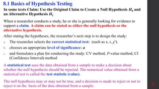 In some texts Claim: Use the Original Claim to Create a Null Hypothesis H0 and
an Alternative Hypothesis H1
When a researcher conducts a study, he or she is generally looking for evidence to
support a claim. A claim can be stated as either the null hypothesis or the
alternative hypothesis.
After stating the hypotheses, the researcher’s next step is to design the study:
a. The researcher selects the correct statistical test: (such as z, t, χ²).
b. chooses an appropriate level of significance: α
c. and formulates a plan for conducting the study: CV method, P-value method, CI
(Confidence Interval) method
A statistical test uses the data obtained from a sample to make a decision about
whether the null hypothesis should be rejected. The numerical value obtained from a
statistical test is called the test statistic (value).
The null hypothesis may or may not be true, and a decision is made to reject or not to
reject it on the basis of the data obtained from a sample.
8.1 Basics of Hypothesis Testing
9
 