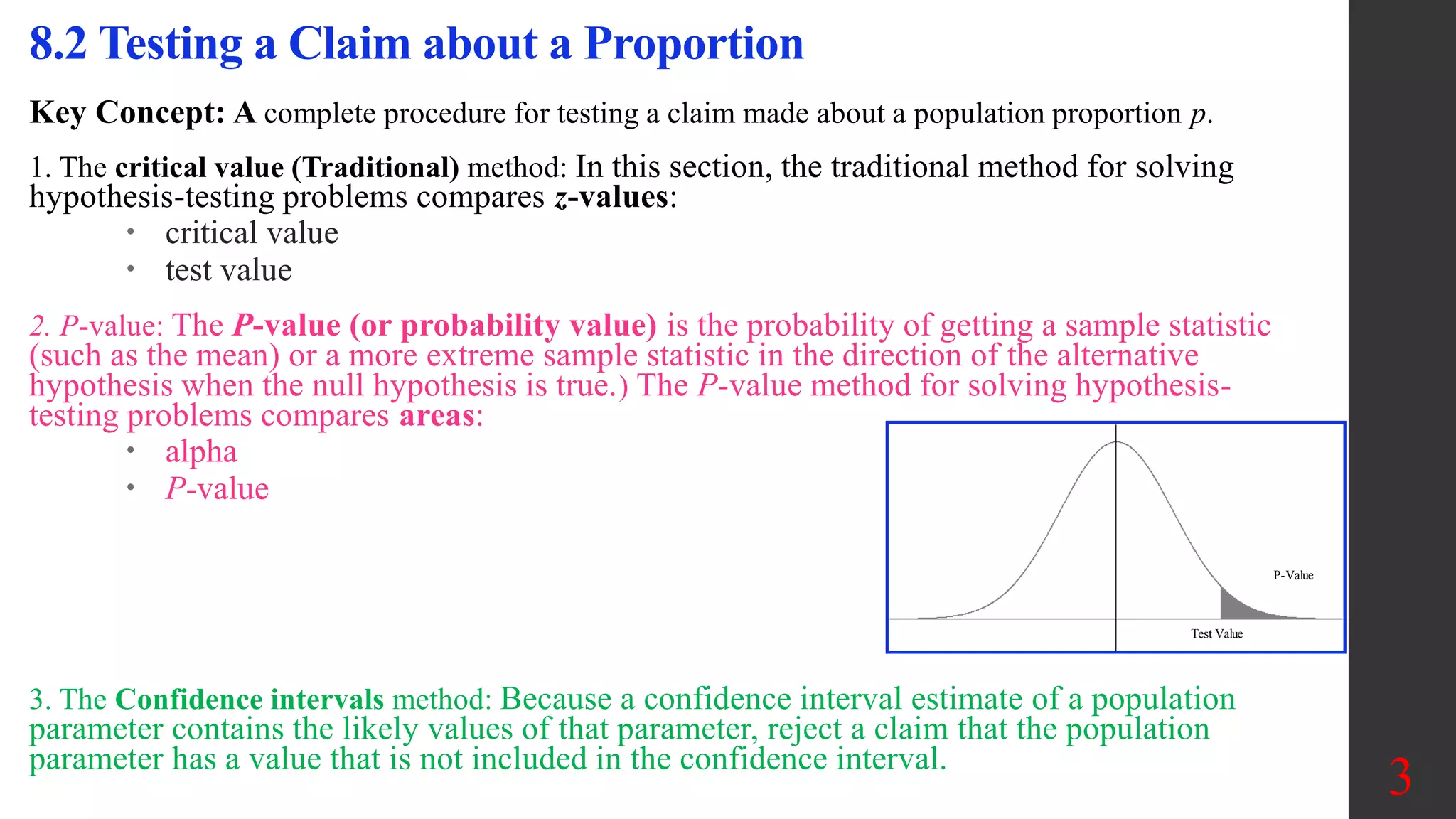 Key Concept: A complete procedure for testing a claim made about a population proportion p.
1. The critical value (Traditional) method: In this section, the traditional method for solving
hypothesis-testing problems compares z-values:
 critical value
 test value
2. P-value: The P-value (or probability value) is the probability of getting a sample statistic
(such as the mean) or a more extreme sample statistic in the direction of the alternative
hypothesis when the null hypothesis is true.) The P-value method for solving hypothesis-
testing problems compares areas:
 alpha
 P-value
3. The Confidence intervals method: Because a confidence interval estimate of a population
parameter contains the likely values of that parameter, reject a claim that the population
parameter has a value that is not included in the confidence interval.
8.2 Testing a Claim about a Proportion
3
Test Value
P-Value
 